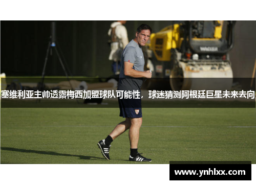 塞维利亚主帅透露梅西加盟球队可能性，球迷猜测阿根廷巨星未来去向